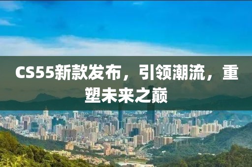 CS55新款发布，引领潮流，重塑未来之巅