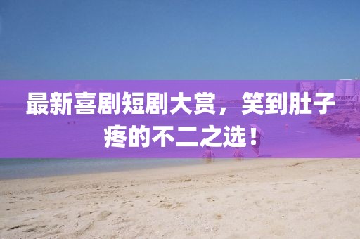 最新喜剧短剧大赏，笑到肚子疼的不二之选！