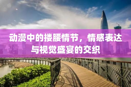 动漫中的搂腰情节，情感表达与视觉盛宴的交织