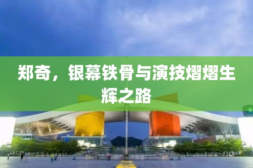 郑奇，银幕铁骨与演技熠熠生辉之路