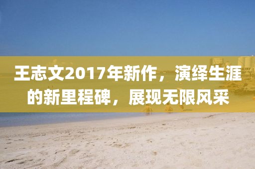 王志文2017年新作，演绎生涯的新里程碑，展现无限风采