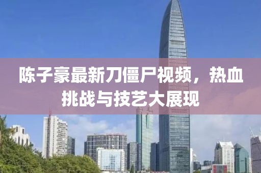 陈子豪最新刀僵尸视频，热血挑战与技艺大展现