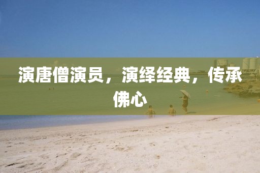 演唐僧演员，演绎经典，传承佛心