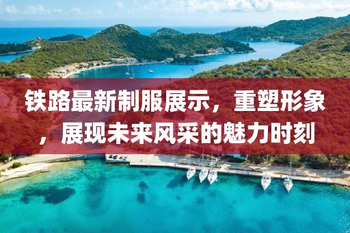 铁路最新制服展示，重塑形象，展现未来风采的魅力时刻