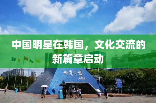 中国明星在韩国，文化交流的新篇章启动