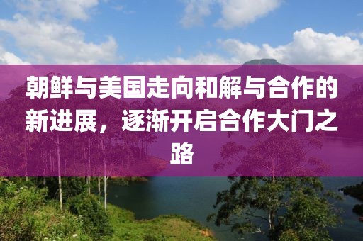 朝鲜与美国走向和解与合作的新进展，逐渐开启合作大门之路