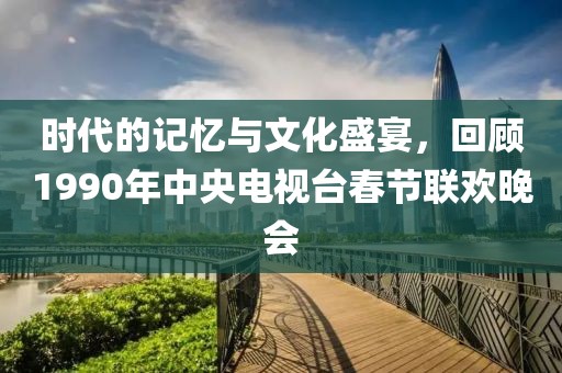 时代的记忆与文化盛宴，回顾1990年中央电视台春节联欢晚会