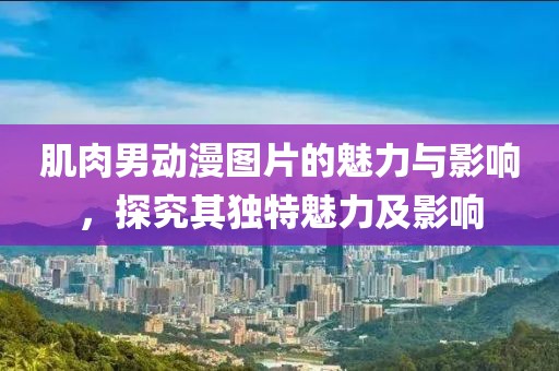 肌肉男动漫图片的魅力与影响，探究其独特魅力及影响