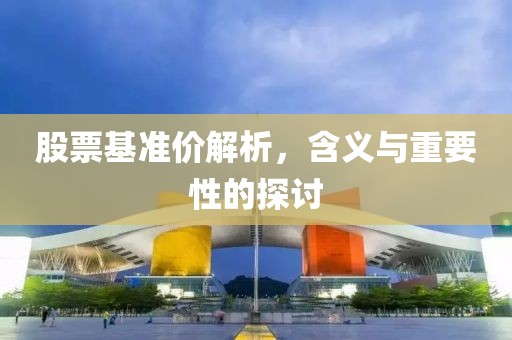股票基准价解析，含义与重要性的探讨