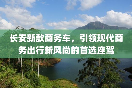 长安新款商务车，引领现代商务出行新风尚的首选座驾