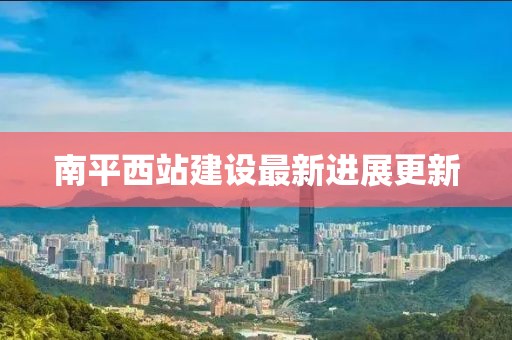 南平西站建设最新进展更新