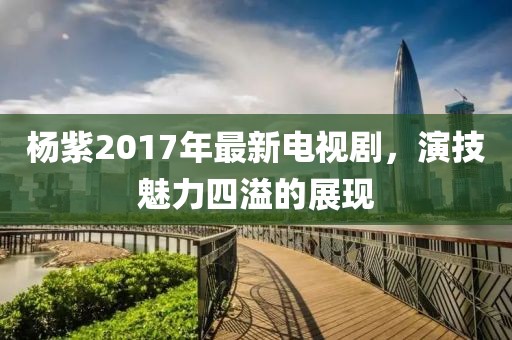 杨紫2017年最新电视剧，演技魅力四溢的展现