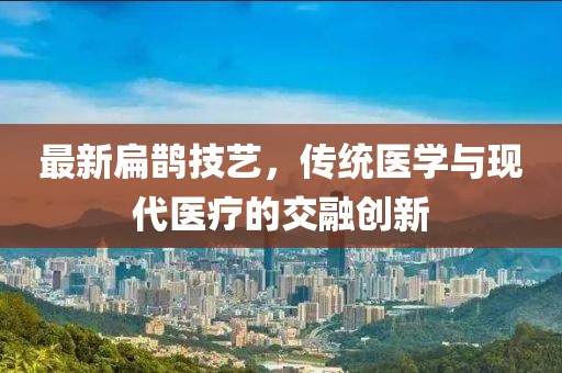 最新扁鹊技艺，传统医学与现代医疗的交融创新