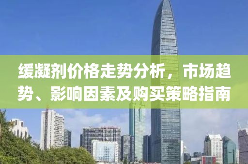 缓凝剂价格走势分析，市场趋势、影响因素及购买策略指南
