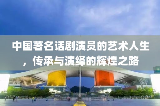 中国著名话剧演员的艺术人生，传承与演绎的辉煌之路