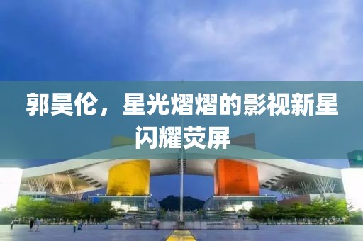 郭昊伦，星光熠熠的影视新星闪耀荧屏