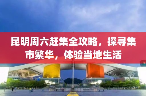 昆明周六赶集全攻略，探寻集市繁华，体验当地生活