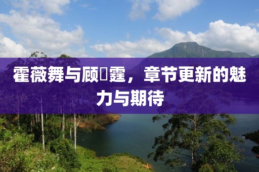 霍薇舞与顾暯霆，章节更新的魅力与期待