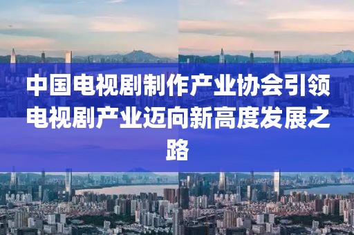 中国电视剧制作产业协会引领电视剧产业迈向新高度发展之路