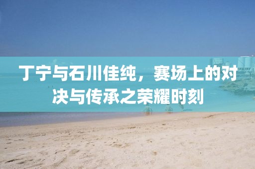 丁宁与石川佳纯，赛场上的对决与传承之荣耀时刻