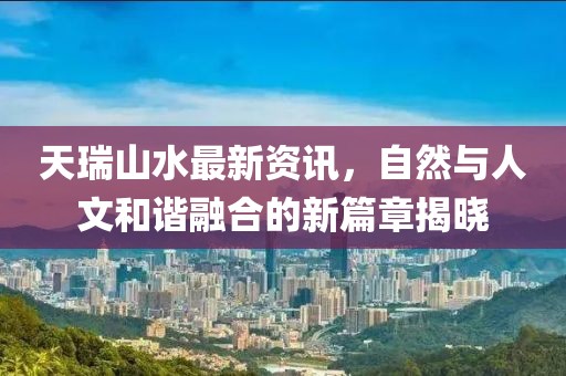 天瑞山水最新资讯，自然与人文和谐融合的新篇章揭晓