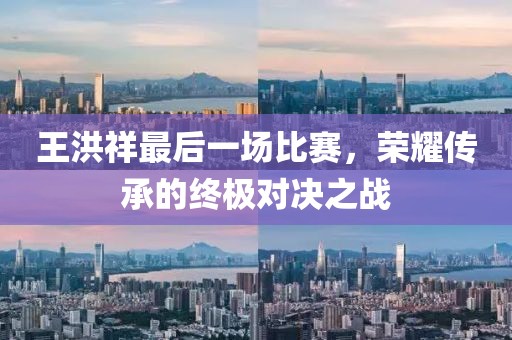 王洪祥最后一场比赛，荣耀传承的终极对决之战
