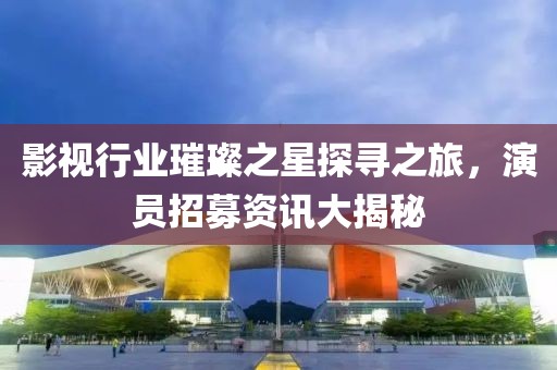 影视行业璀璨之星探寻之旅，演员招募资讯大揭秘