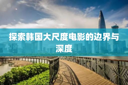 探索韩国大尺度电影的边界与深度
