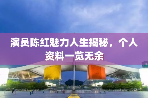 演员陈红魅力人生揭秘，个人资料一览无余