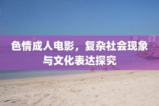 色情成人电影，复杂社会现象与文化表达探究