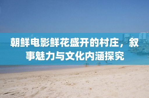 朝鲜电影鲜花盛开的村庄，叙事魅力与文化内涵探究