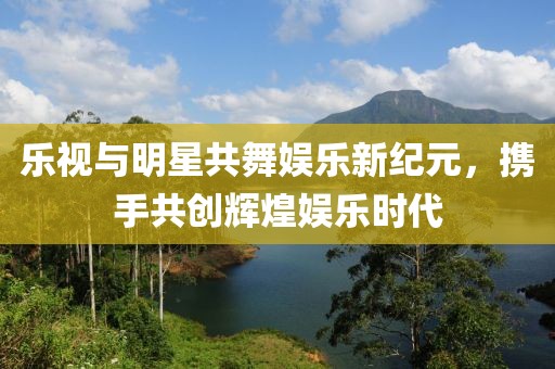 乐视与明星共舞娱乐新纪元，携手共创辉煌娱乐时代