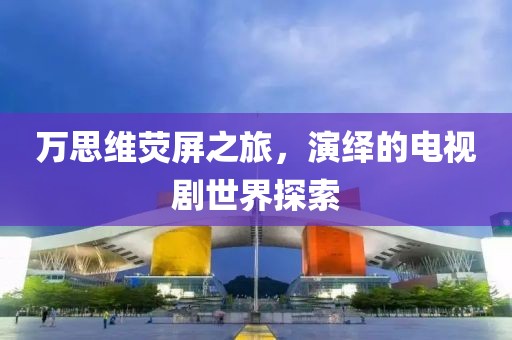 万思维荧屏之旅，演绎的电视剧世界探索