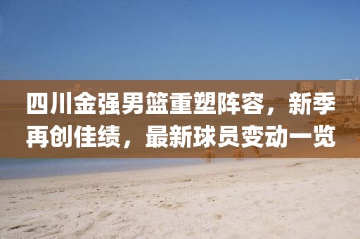 四川金强男篮重塑阵容，新季再创佳绩，最新球员变动一览