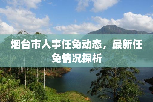 烟台市人事任免动态，最新任免情况探析