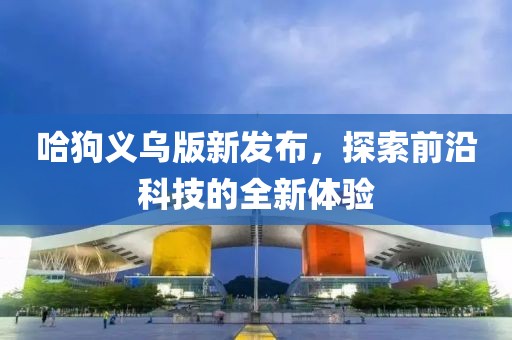 哈狗义乌版新发布，探索前沿科技的全新体验