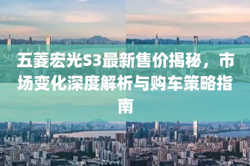五菱宏光S3最新售价揭秘，市场变化深度解析与购车策略指南