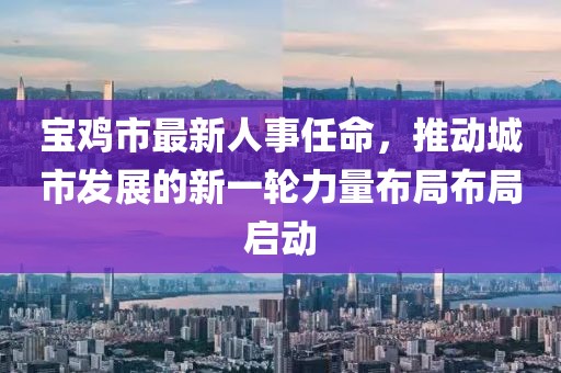 宝鸡市最新人事任命，推动城市发展的新一轮力量布局布局启动