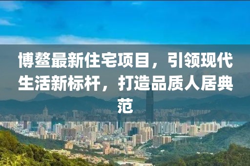 博鳌最新住宅项目，引领现代生活新标杆，打造品质人居典范