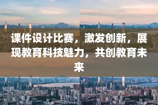 课件设计比赛，激发创新，展现教育科技魅力，共创教育未来
