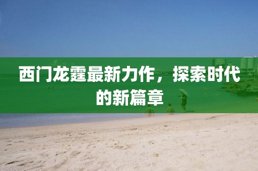 西门龙霆最新力作，探索时代的新篇章