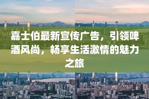 嘉士伯最新宣传广告，引领啤酒风尚，畅享生活激情的魅力之旅