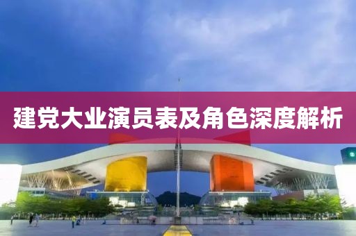 建党大业演员表及角色深度解析