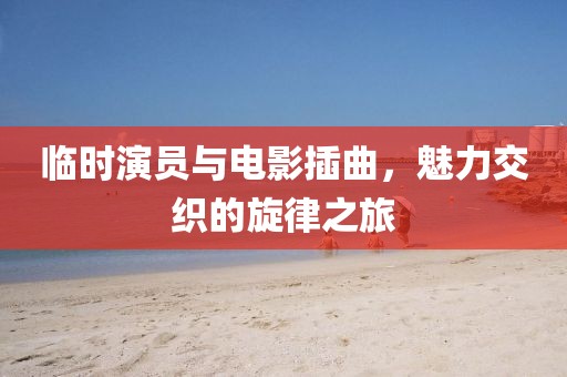 临时演员与电影插曲，魅力交织的旋律之旅