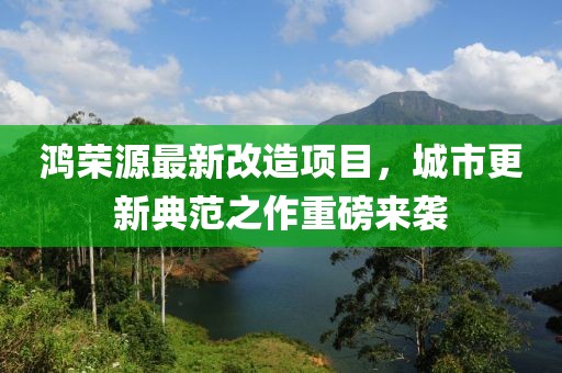 鸿荣源最新改造项目，城市更新典范之作重磅来袭