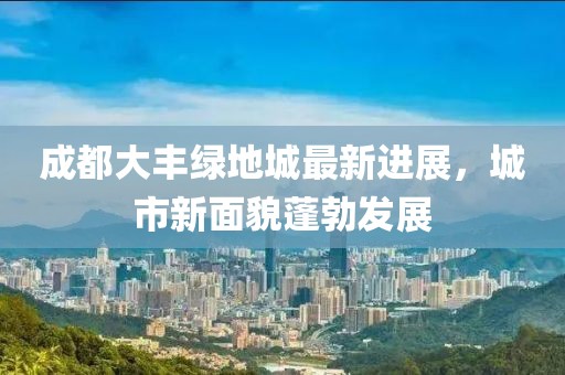 成都大丰绿地城最新进展，城市新面貌蓬勃发展