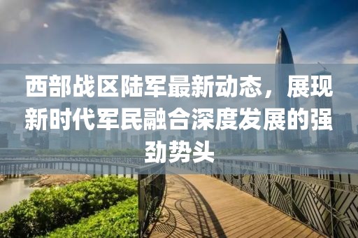 西部战区陆军最新动态，展现新时代军民融合深度发展的强劲势头