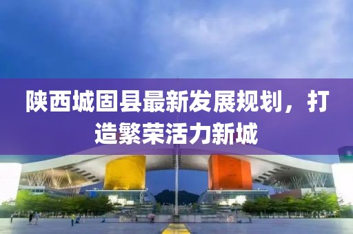 陕西城固县最新发展规划，打造繁荣活力新城