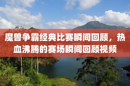 魔兽争霸经典比赛瞬间回顾，热血沸腾的赛场瞬间回顾视频