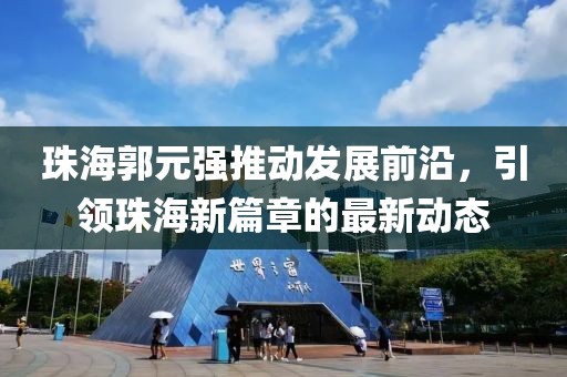 珠海郭元强推动发展前沿，引领珠海新篇章的最新动态